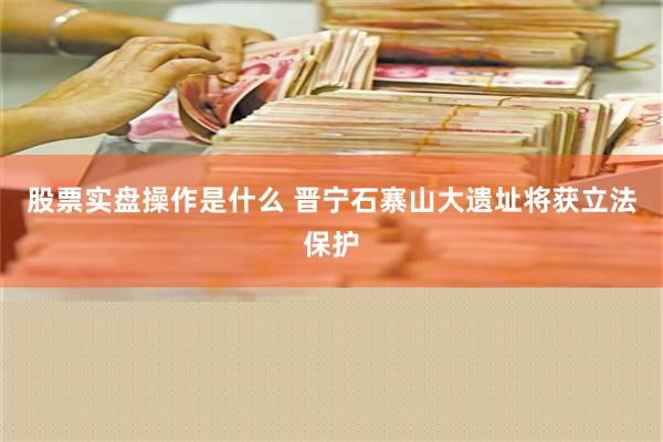 股票实盘操作是什么 晋宁石寨山大遗址将获立法保护