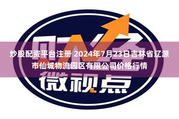 炒股配资平台注册 2024年7月23日吉林省辽源市仙城物流园区有限公司价格行情