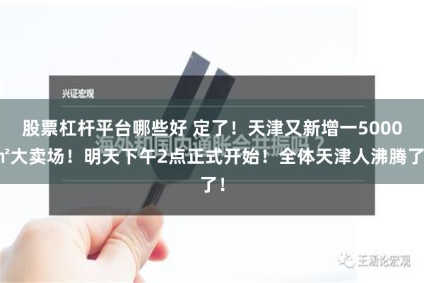 股票杠杆平台哪些好 定了！天津又新增一5000㎡大卖场！明天下午2点正式开始！全体天津人沸腾了！