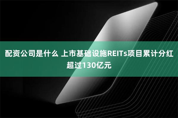 配资公司是什么 上市基础设施REITs项目累计分红超过130亿元