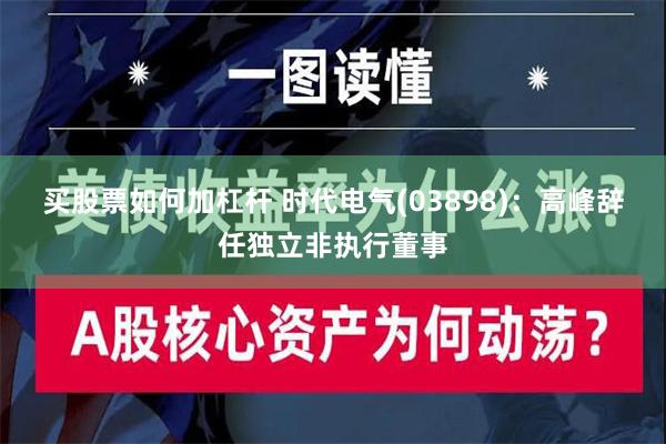 买股票如何加杠杆 时代电气(03898)：高峰辞任独立非执行董事