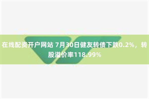 在线配资开户网站 7月30日健友转债下跌0.2%，转股溢价率118.99%