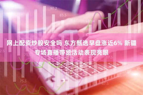 网上配资炒股安全吗 东方甄选早盘涨近6% 新疆专场直播带货活动表现亮眼