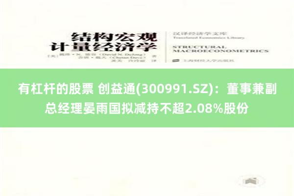 有杠杆的股票 创益通(300991.SZ)：董事兼副总经理晏雨国拟减持不超2.08%股份