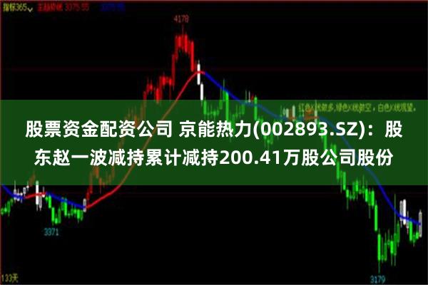 股票资金配资公司 京能热力(002893.SZ)：股东赵一波减持累计减持200.41万股公司股份