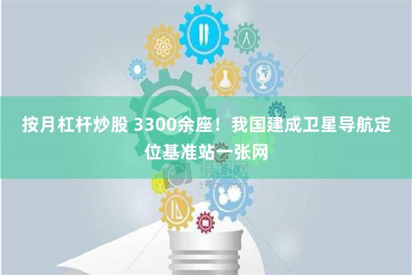 按月杠杆炒股 3300余座！我国建成卫星导航定位基准站一张网