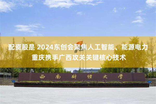 配资股是 2024东创会聚焦人工智能、能源电力 重庆携手广西攻关关键核心技术