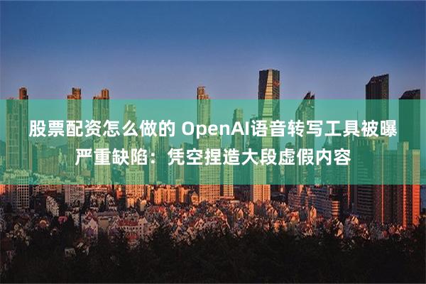 股票配资怎么做的 OpenAI语音转写工具被曝严重缺陷：凭空捏造大段虚假内容