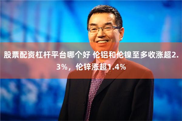 股票配资杠杆平台哪个好 伦铝和伦镍至多收涨超2.3%，伦锌涨超1.4%