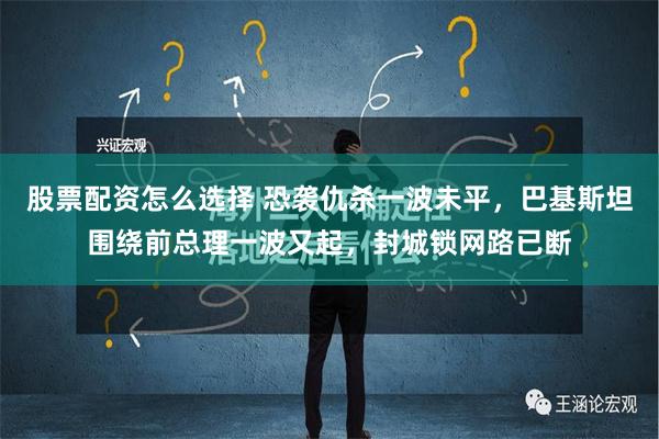 股票配资怎么选择 恐袭仇杀一波未平，巴基斯坦围绕前总理一波又起，封城锁网路已断