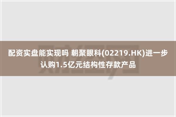 配资实盘能实现吗 朝聚眼科(02219.HK)进一步认购1.5亿元结构性存款产品