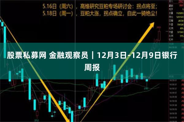 股票私募网 金融观察员｜12月3日-12月9日银行周报