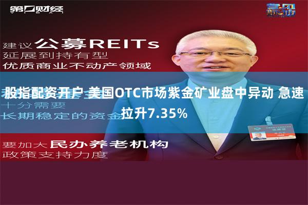 股指配资开户 美国OTC市场紫金矿业盘中异动 急速拉升7.35%