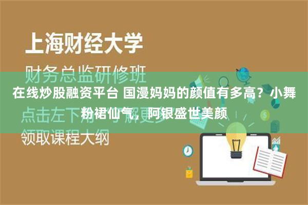 在线炒股融资平台 国漫妈妈的颜值有多高？小舞粉裙仙气，阿银盛世美颜