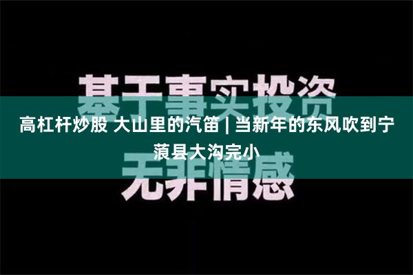 高杠杆炒股 大山里的汽笛 | 当新年的东风吹到宁蒗县大沟完小